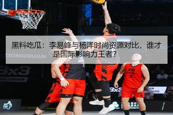 黑料吃瓜：李易峰与杨洋时尚资源对比，谁才是国际影响力王者？