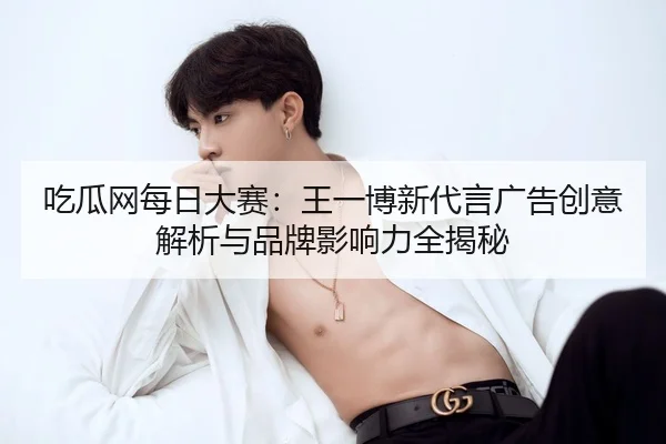 吃瓜网每日大赛：王一博新代言广告创意解析与品牌影响力全揭秘